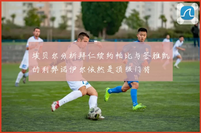 埃贝尔分析拜仁续约帕比与签雅凯的利弊诺伊尔依然是顶级门将