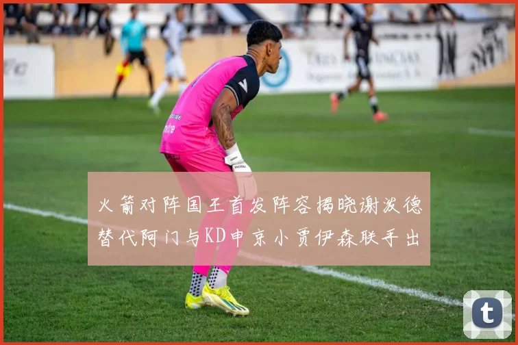 火箭对阵国王首发阵容揭晓谢泼德替代阿门与KD申京小贾伊森联手出战