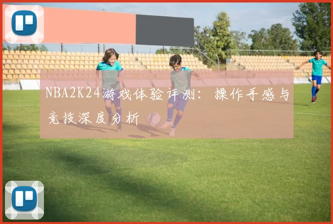 NBA2K24游戏体验评测：操作手感与竞技深度分析