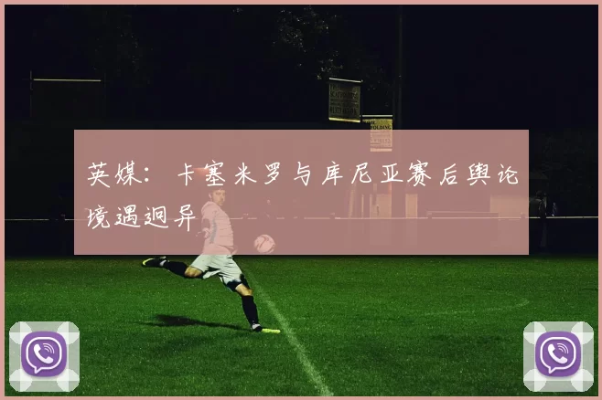 英媒:卡塞米罗与库尼亚赛后舆论境遇迥异