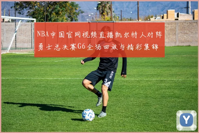 NBA中国官网视频直播凯尔特人对阵勇士总决赛G6全场回放与精彩集锦