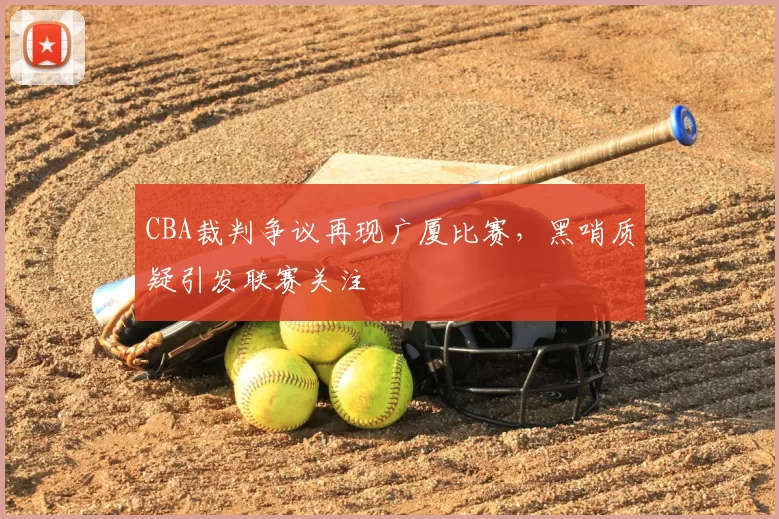 CBA裁判争议再现广厦比赛,黑哨质疑引发联赛关注