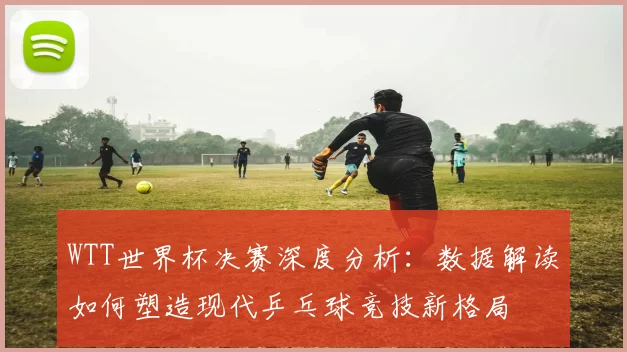WTT世界杯决赛深度分析：数据解读如何塑造现代乒乓球竞技新格局
