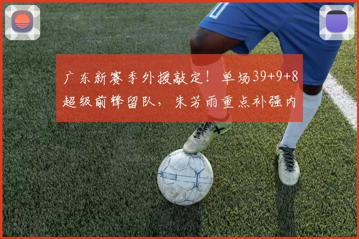 广东新赛季外援敲定!单场39+9+8超级前锋留队,朱芳雨重点补强内线