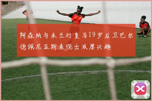 阿森纳与米兰对皇马19岁后卫巴尔德佩尼亚斯表现出浓厚兴趣