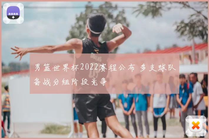 男篮世界杯2022赛程公布 多支球队备战分组阶段竞争