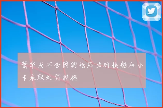 萧华或不会因舆论压力对快船和小卡采取处罚措施