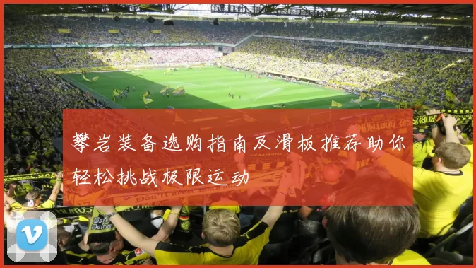 攀岩装备选购指南及滑板推荐助你轻松挑战极限运动
