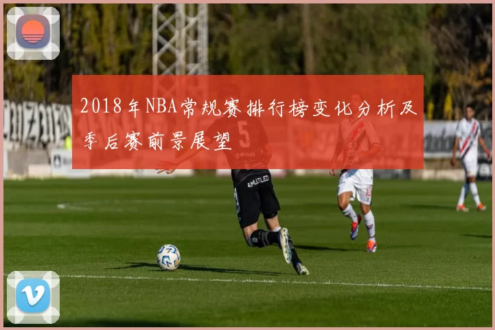 2018年NBA常规赛排行榜变化分析及季后赛前景展望