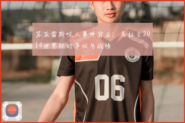 苏亚雷斯咬人事件背后:乌拉圭2014世界杯的争议与战绩