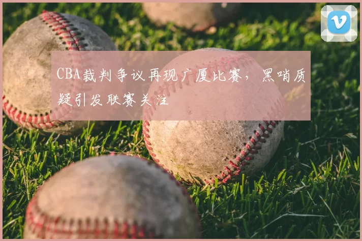 CBA裁判争议再现广厦比赛，黑哨质疑引发联赛关注