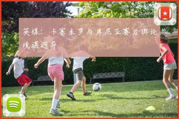 英媒:卡塞米罗与库尼亚赛后舆论境遇迥异
