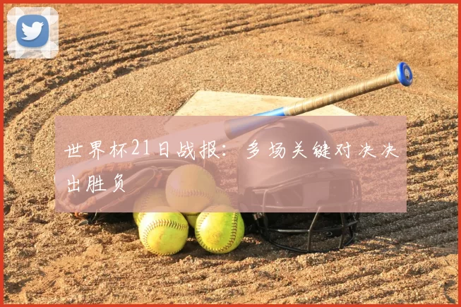 世界杯21日战报:多场关键对决决出胜负