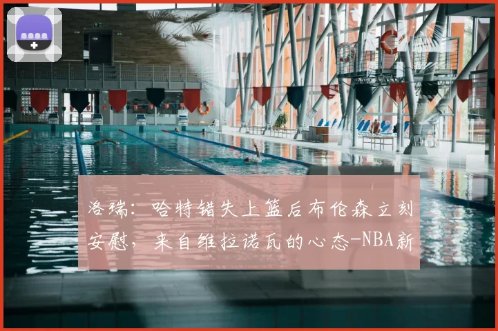 洛瑞：哈特错失上篮后布伦森立刻安慰，来自维拉诺瓦的心态-NBA新闻