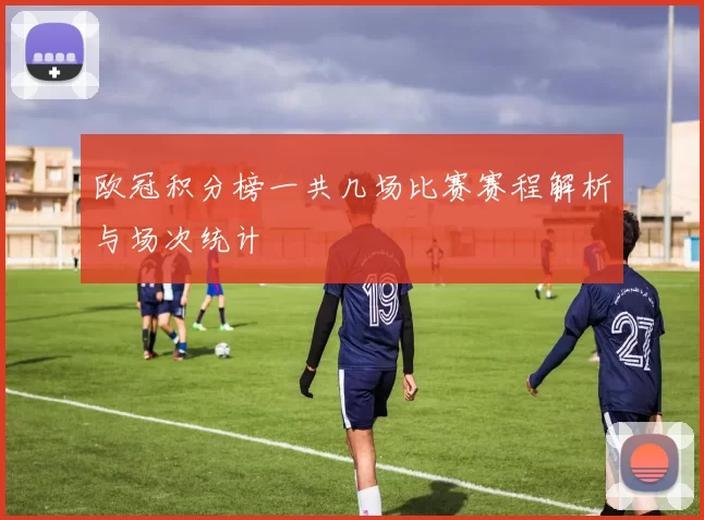 欧冠积分榜一共几场比赛赛程解析与场次统计