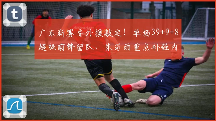 广东新赛季外援敲定！单场39+9+8超级前锋留队，朱芳雨重点补强内线