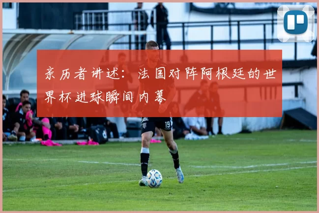 亲历者讲述:法国对阵阿根廷的世界杯进球瞬间内幕