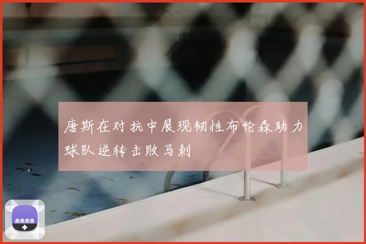 唐斯在对抗中展现韧性布伦森助力球队逆转击败马刺