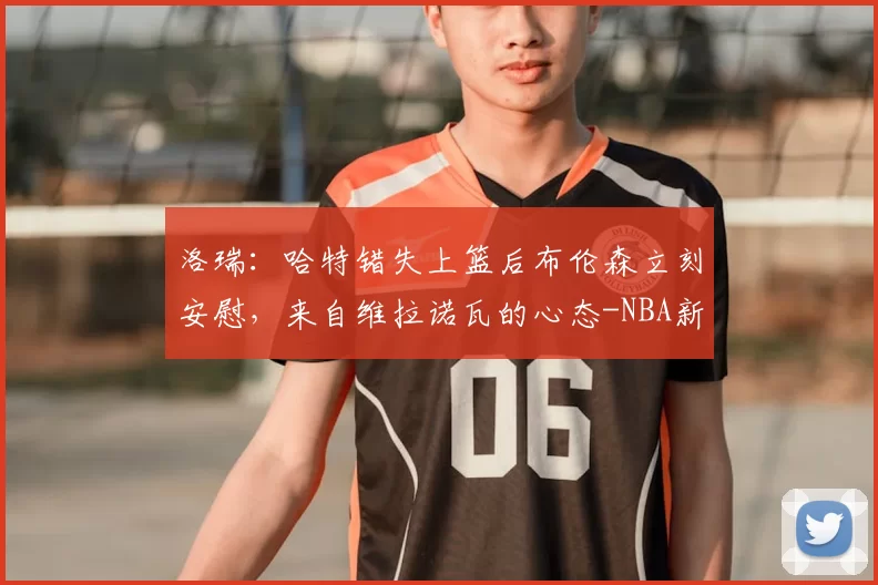 洛瑞:哈特错失上篮后布伦森立刻安慰,来自维拉诺瓦的心态-NBA新闻