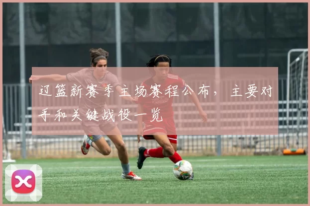 辽篮新赛季主场赛程公布,主要对手和关键战役一览