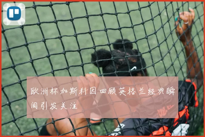 欧洲杯加斯科因回顾英格兰经典瞬间引发关注