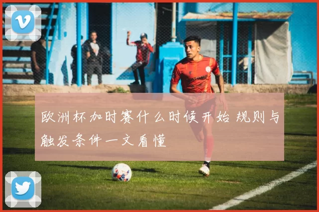 欧洲杯加时赛什么时候开始 规则与触发条件一文看懂