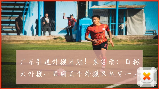 广东引进外援计划!朱芳雨:目标大外援,目前五个外援只认可一人