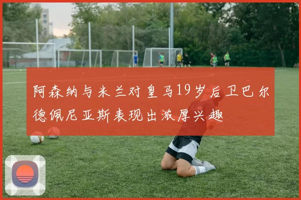 阿森纳与米兰对皇马19岁后卫巴尔德佩尼亚斯表现出浓厚兴趣