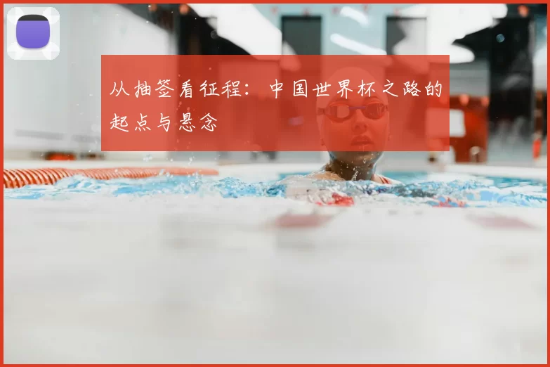 从抽签看征程:中国世界杯之路的起点与悬念