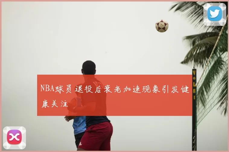 NBA球员退役后衰老加速现象引发健康关注