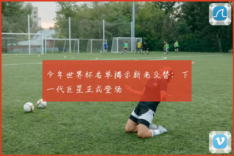 今年世界杯名单揭示新老交替：下一代巨星正式登场