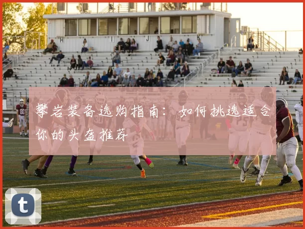 攀岩装备选购指南：如何挑选适合你的头盔推荐