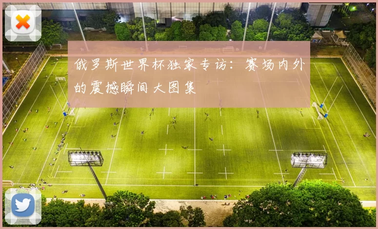俄罗斯世界杯独家专访:赛场内外的震撼瞬间大图集