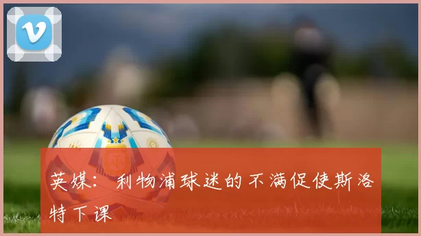 英媒:利物浦球迷的不满促使斯洛特下课