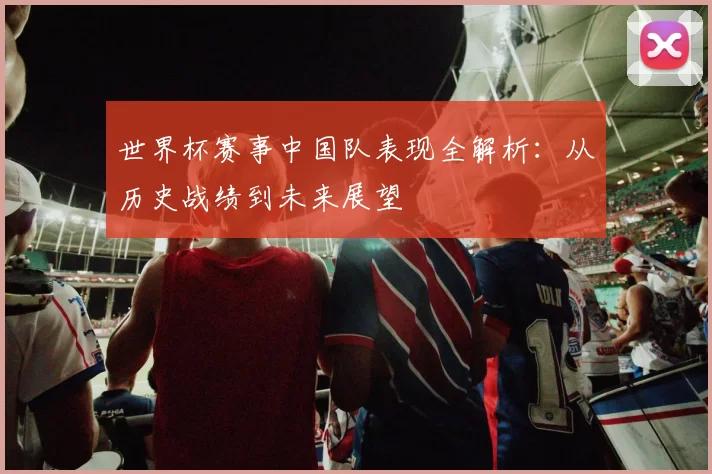 世界杯赛事中国队表现全解析:从历史战绩到未来展望