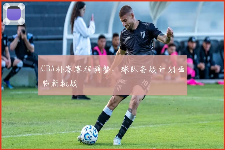 CBA补赛赛程调整，球队备战计划面临新挑战