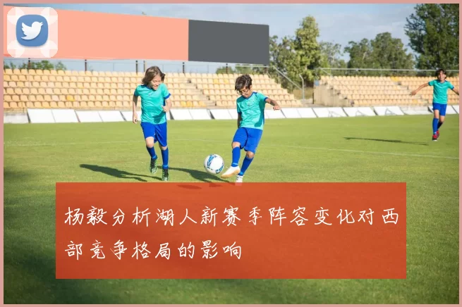 杨毅分析湖人新赛季阵容变化对西部竞争格局的影响