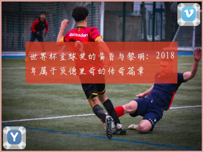 世界杯金球奖的黄昏与黎明:2018年属于莫德里奇的传奇篇章