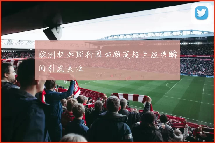 欧洲杯加斯科因回顾英格兰经典瞬间引发关注