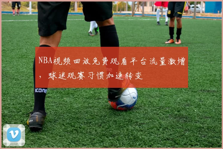 NBA视频回放免费观看平台流量激增,球迷观赛习惯加速转变
