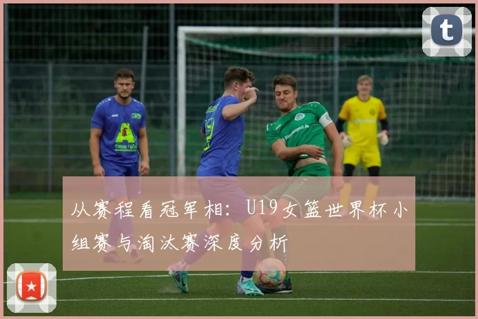 从赛程看冠军相:U19女篮世界杯小组赛与淘汰赛深度分析