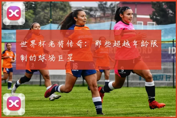 世界杯老将传奇：那些超越年龄限制的球场巨星