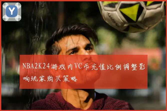 NBA2K24游戏内VC币充值比例调整影响玩家购买策略
